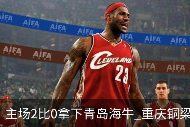主场2比0拿下青岛海牛 重庆铜梁龙终结12轮不胜